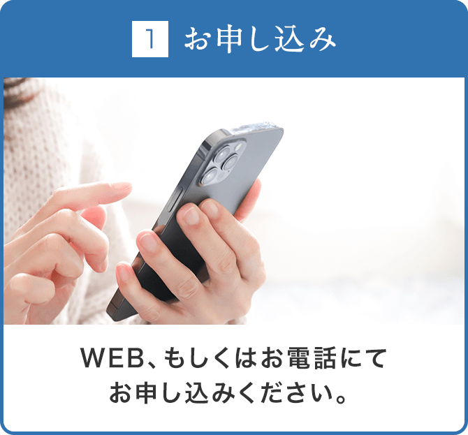 ①お申し込み：WEB、もしくはお電話にてお申し込みください。