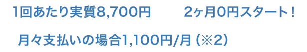 1回あたり実質8,700円｜2ヶ月0円スタート！｜月々支払いの場合1,100円/月（※2）