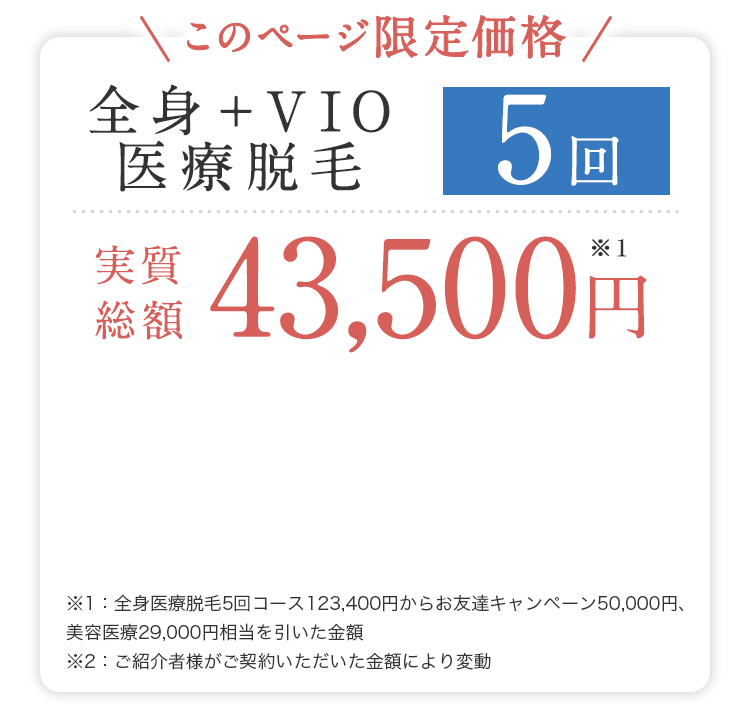 ＼このページ限定価格／全身＋VIO医療脱毛５回 実質総額43,500円※1｜※1：全身医療脱毛5回コース123,400円からお友達キャンペーン50,000円、美容医療29,900円相当を引いた金額